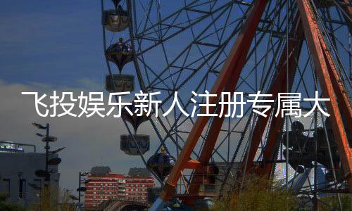 飞投娱乐新人注册专属大礼包：首存即送888元彩金与VIP特权