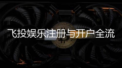 飞投娱乐注册与开户全流程:轻松完成账号创建与首存攻略