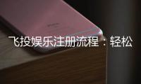 飞投娱乐注册流程：轻松三步完成账号开通与首存优惠