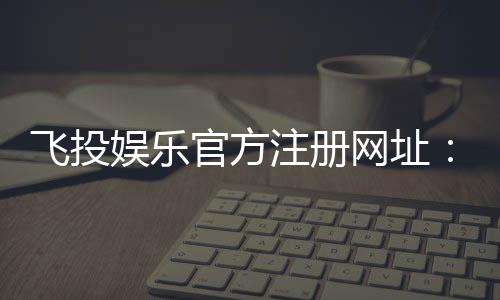 飞投娱乐官方注册网址：轻松获取最新官网入口与注册教程