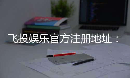 飞投娱乐官方注册地址：轻松获取官网入口与注册教程