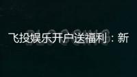 飞投娱乐开户送福利：新人专享豪礼首存即送彩金！