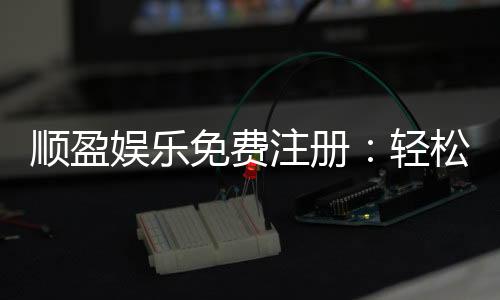 顺盈娱乐免费注册：轻松开户即享豪华礼包与高额返利