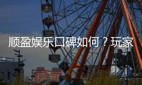 顺盈娱乐口碑如何？玩家真实评价与体验分享