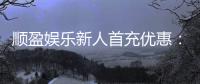 顺盈娱乐新人首充优惠：首存福利详解与实战技巧分享