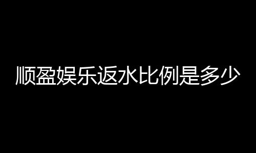 顺盈娱乐返水比例是多少？最新返水政策及玩法解析