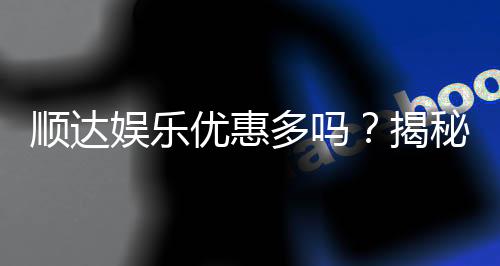 顺达娱乐优惠多吗？揭秘其最新优惠活动与真实玩家体验