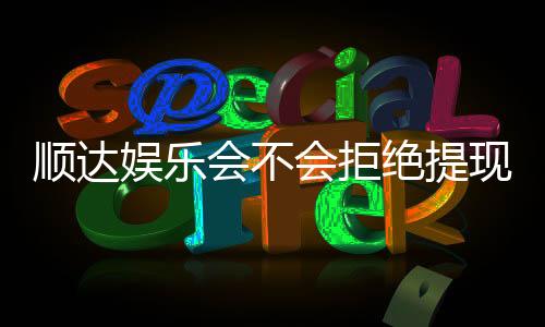 顺达娱乐会不会拒绝提现？玩家真实提现经历分享