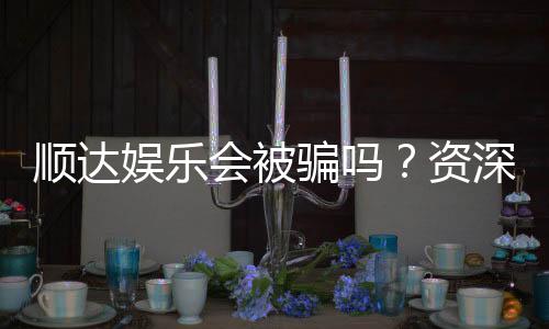 顺达娱乐会被骗吗？资深玩家揭秘防骗技巧与平台选择