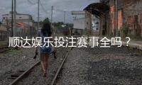 顺达娱乐投注赛事全吗？资深玩家解析平台赛事覆盖与特色玩法