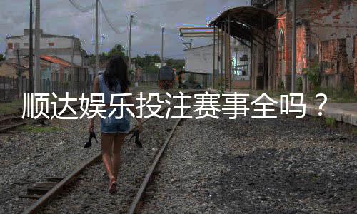 顺达娱乐投注赛事全吗？资深玩家解析平台赛事覆盖与特色玩法