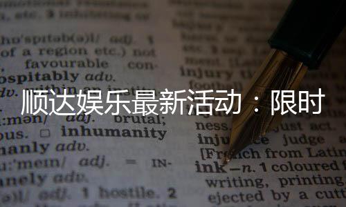 顺达娱乐最新活动：限时优惠与惊喜礼包等你来拿