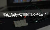 顺达娱乐有即时比分吗？专业玩家解析比分功能与实战技巧