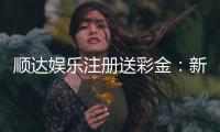 顺达娱乐注册送彩金：新会员专享彩金豪礼大放送