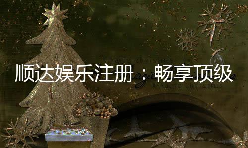 顺达娱乐注册:畅享顶级棋牌电游的尊贵体验