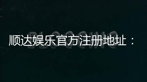 顺达娱乐官方注册地址：快速获取最新官网入口与安全注册指南