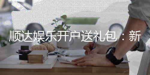 顺达娱乐开户送礼包：新会员专享豪礼首存即送大礼包
