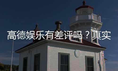 高德娱乐有差评吗?真实玩家体验与评价解析
