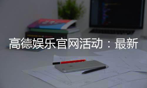 高德娱乐官网活动：最新优惠与独家福利等你来享