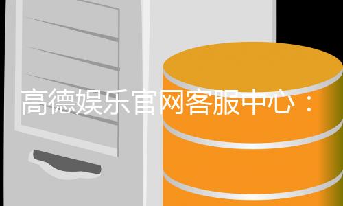 高德娱乐官网客服中心：专业服务与高效解决方案指南