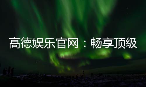 高德娱乐官网：畅享顶级棋牌电游的尊贵体验