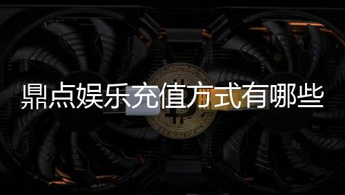 鼎点娱乐充值方式有哪些？详解最新存款渠道与优惠活动