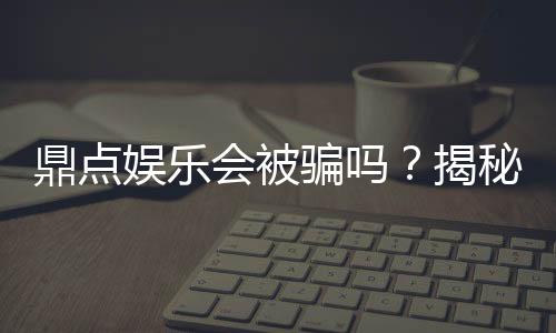 鼎点娱乐会被骗吗?揭秘平台安全性及防骗指南