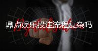 鼎点娱乐投注流程复杂吗？3分钟详解新手快速上手技巧