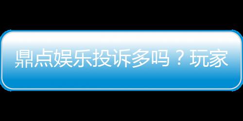 鼎点娱乐投诉多吗？玩家真实反馈与平台解析