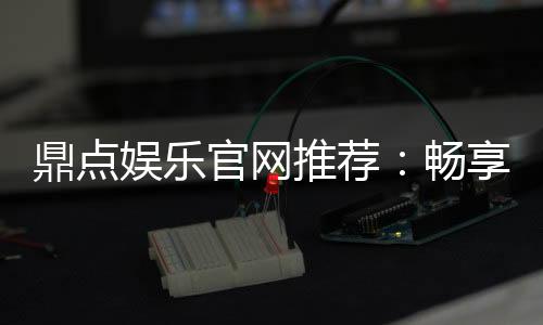 鼎点娱乐官网推荐：畅享高品质棋牌电游的终极之选