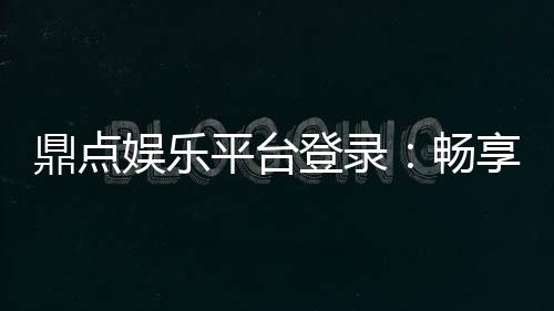 鼎点娱乐平台登录：畅享顶级游戏体验与安全登录指南