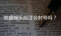 鼎盛娱乐投注会封号吗？战略分析揭秘