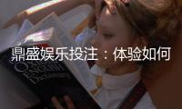 鼎盛娱乐投注：体验如何？