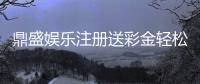 鼎盛娱乐注册送彩金轻松享受优惠福利