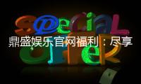 鼎盛娱乐官网福利：尽享丰厚优惠！