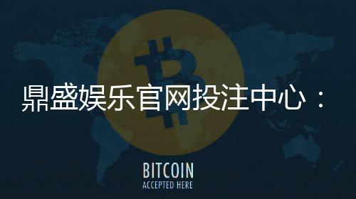 鼎盛娱乐官网投注中心:玩家最佳选择
