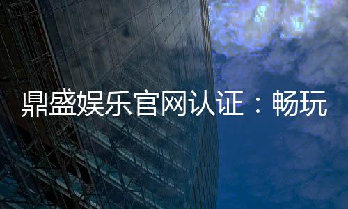鼎盛娱乐官网认证：畅玩精彩棋牌游戏