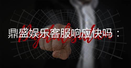 鼎盛娱乐客服响应快吗：体验告诉你