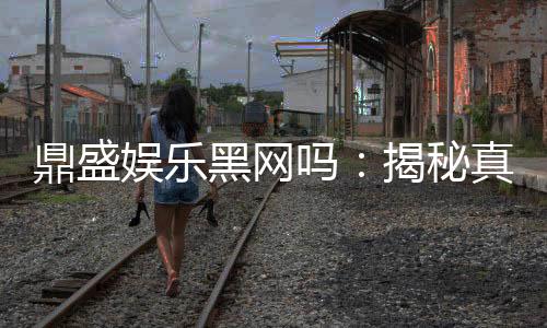 鼎盛娱乐黑网吗：揭秘真相