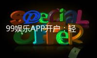 99娱乐APP开户：轻松注册即享豪华礼包与高额返水