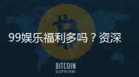 99娱乐福利多吗？资深玩家揭秘真实福利与玩法攻略