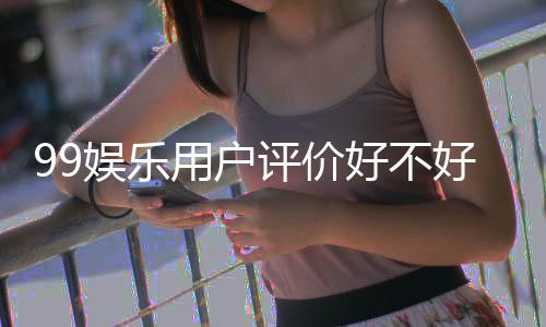 99娱乐用户评价好不好？真实玩家体验分享与深度解析
