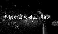 99娱乐官网网址：畅享顶级棋牌电游的尊贵体验