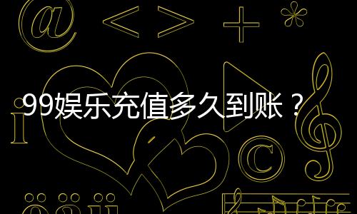 99娱乐充值多久到账？实测到账时间与快速入款技巧分享