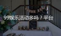99娱乐活动多吗？平台特色活动与优惠全解析