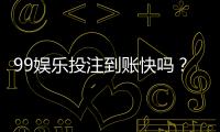 99娱乐投注到账快吗？实测到账速度与提款技巧分享