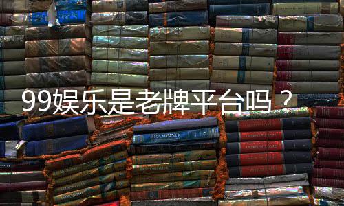 99娱乐是老牌平台吗？资深玩家带你揭秘其历史与信誉