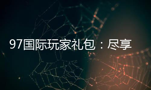 97国际玩家礼包：尽享独特游戏体验