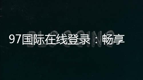97国际在线登录：畅享精彩棋牌娱乐体验