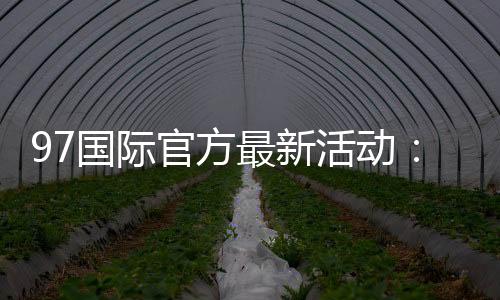 97国际官方最新活动:精彩纷呈惊喜连连